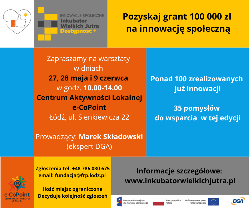 innowacje społeczne inkubator wielkich jutra dostępność + Pozyskaj granty 100 000 zł na innowacje społeczną zapraszamy na warsztaty w dniach 27,28 i 9 czerwca w godz. 10.00-14.00 Centrum Aktywności Lokalnej e-CoPoint Łódź, ul. Sienkiewicza 22 ponad 100 zrealizowanych już innowacji 35 pomysłów do wsparcia w tej edycji zgłoszenia tel.+48 786 080 675 email: fundacja@frp.lodz.pl ilość miejsc ograniczona decyduje kolejność zgłoszeń informacje szczegółowe: www.inkubatorwielkichjutra.pl